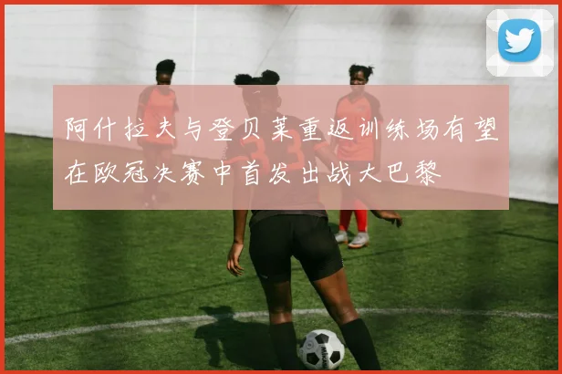 阿什拉夫与登贝莱重返训练场有望在欧冠决赛中首发出战大巴黎