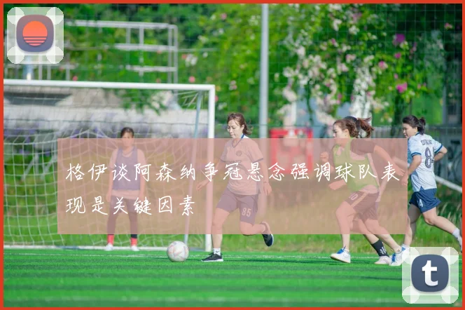 格伊谈阿森纳争冠悬念强调球队表现是关键因素