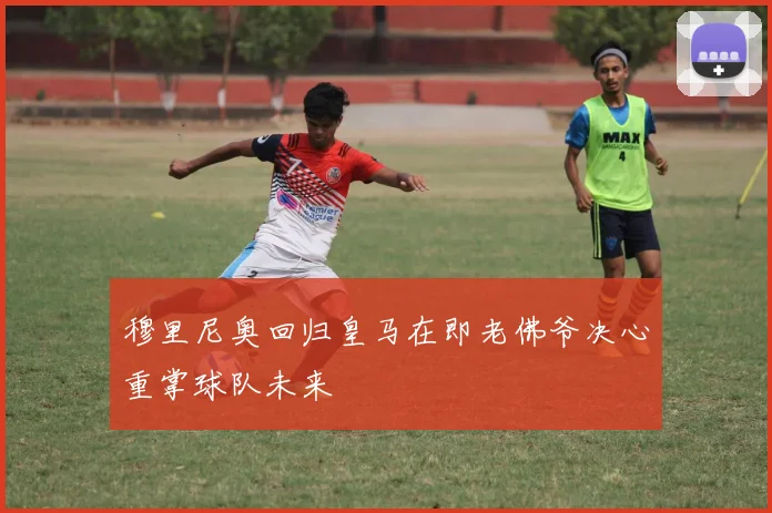 穆里尼奥回归皇马在即老佛爷决心重掌球队未来