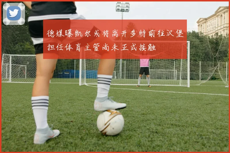 德媒曝凯尔或将离开多特前往汉堡担任体育主管尚未正式接触