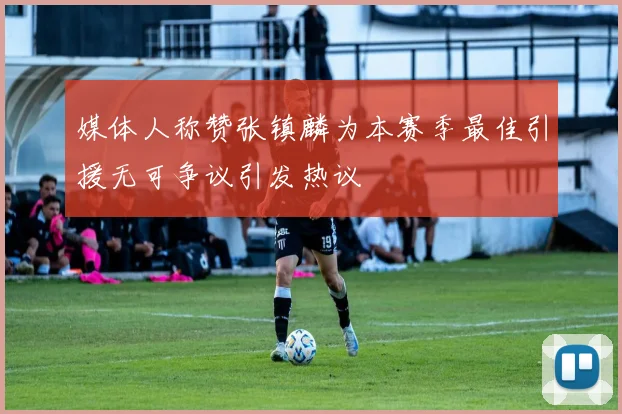 媒体人称赞张镇麟为本赛季最佳引援无可争议引发热议