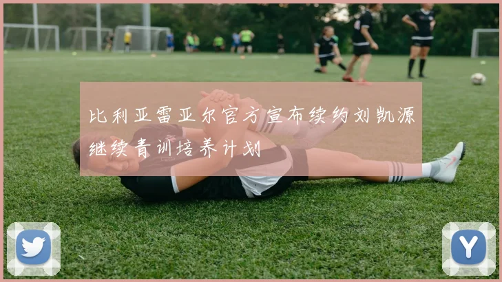 比利亚雷亚尔官方宣布续约刘凯源继续青训培养计划