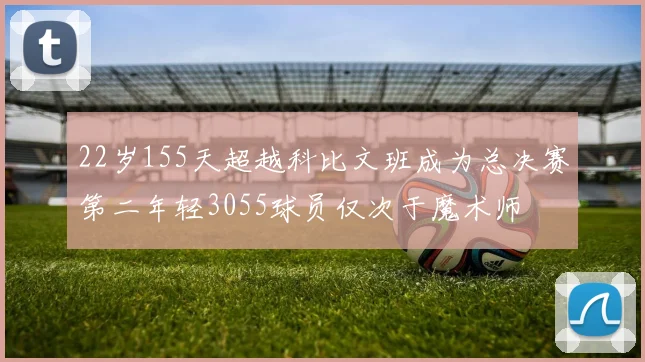22岁155天超越科比文班成为总决赛第二年轻3055球员仅次于魔术师