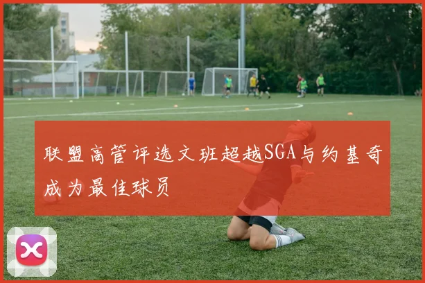 联盟高管评选文班超越SGA与约基奇成为最佳球员